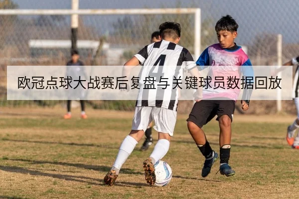 欧冠点球大战赛后复盘与关键球员数据回放